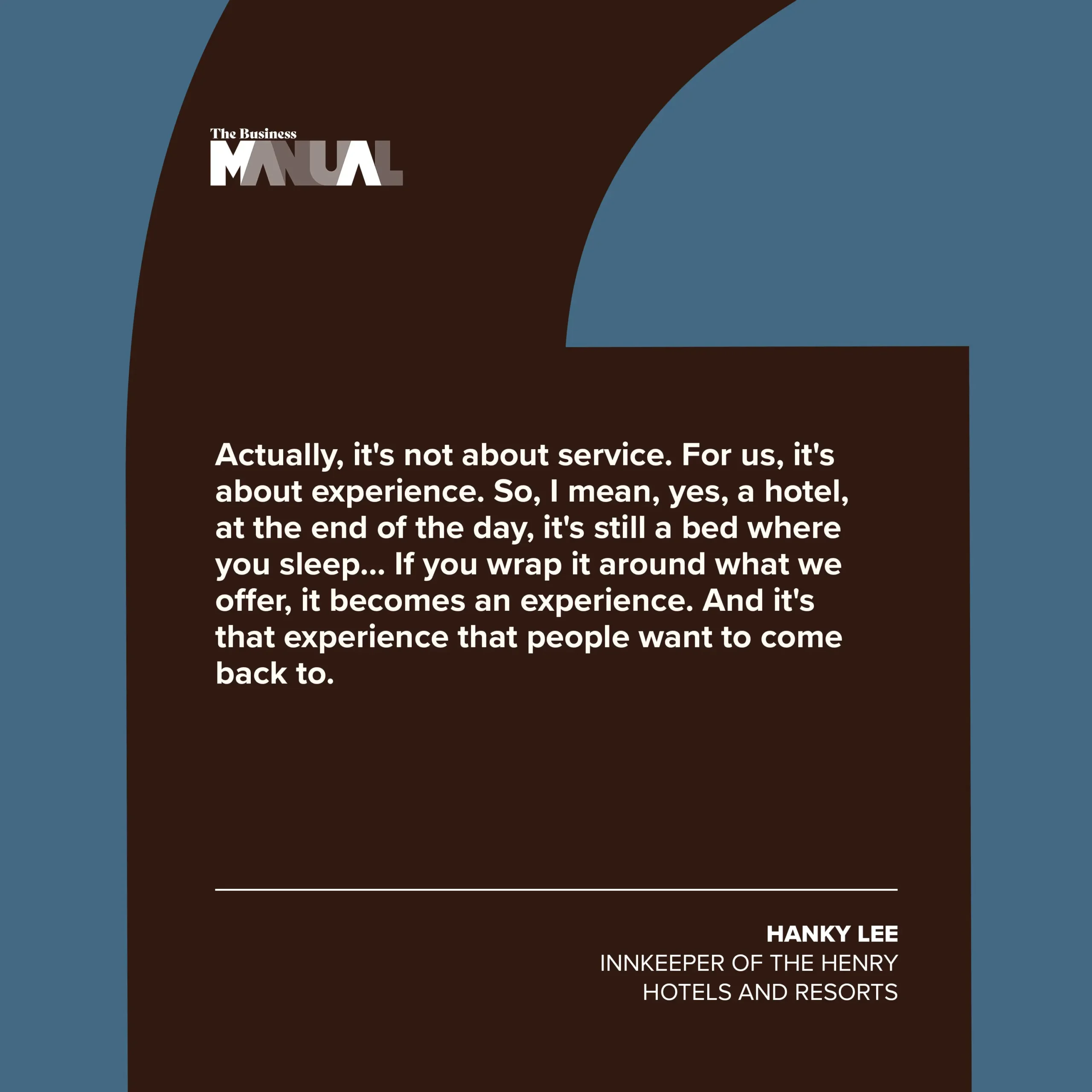 PULL QUOTE  Actually, it's not about service. For us, it's about experience. So, I mean, yes, a hotel, at the end of the day, it's still a bed where you sleep… If you wrap it around what we offer, it becomes an experience. And it's that experience that people want to come back to us.  –Hanky Lee, Innkeeper of The Henry Hotels and Resorts