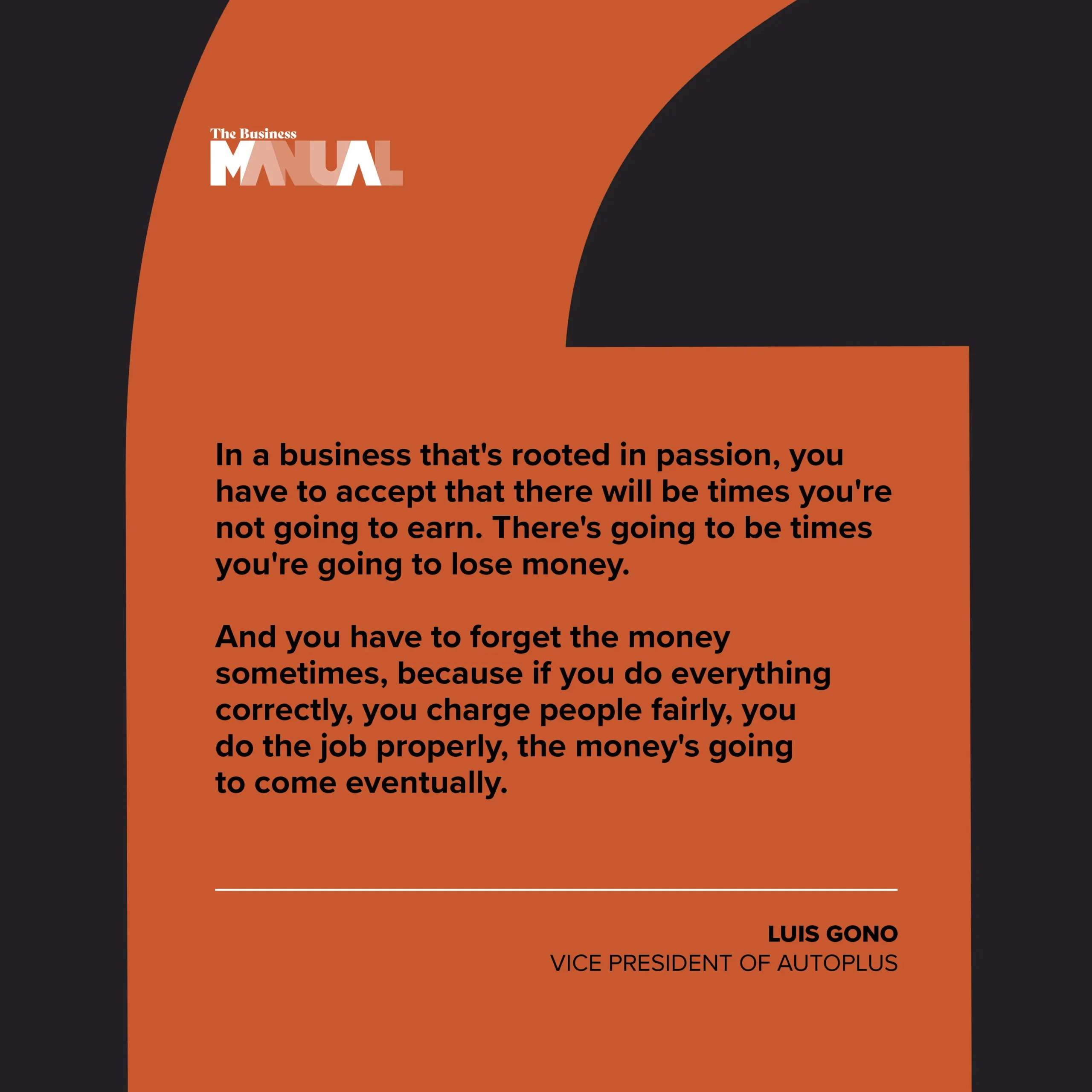 In a business that's rooted in passion, you have to accept that there will be times you're not going to earn. There's going to be times you're going to lose money.  And you have to forget the money sometimes, because if you do everything correctly, you charge people fairly, you do the job properly, the money's going to come eventually.
–Luis Gono, President of Autoplus
